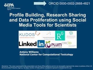 Profile Building, Research Sharing
and Data Proliferation using Social
Media Tools for Scientists
Antony Williams
National Center for Computational Toxicology
Disclaimer: The views expressed in this presentation are those of the author(s) and do not necessarily represent the views or policies of the U.S.
Environmental Protection Agency, nor does mention of trade names or products represent endorsement for use.
ORCID 0000-0002-2668-4821
 