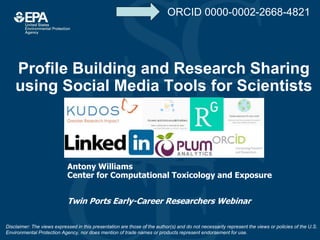 Profile Building and Research Sharing
using Social Media Tools for Scientists
Antony Williams
Center for Computational Toxicology and Exposure
Twin Ports Early-Career Researchers Webinar
Disclaimer: The views expressed in this presentation are those of the author(s) and do not necessarily represent the views or policies of the U.S.
Environmental Protection Agency, nor does mention of trade names or products represent endorsement for use.
ORCID 0000-0002-2668-4821
 