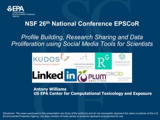 NSF 26th National Conference EPSCoR
Profile Building, Research Sharing and Data
Proliferation using Social Media Tools for Scientists
Antony Williams
US EPA Center for Computational Toxicology and Exposure
Disclaimer: The views expressed in this presentation are those of the author(s) and do not necessarily represent the views or policies of the U.S.
Environmental Protection Agency, nor does mention of trade names or products represent endorsement for use.
 