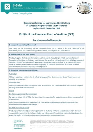 2 Rue André Pascal
75775 Paris Cedex 16
France
mailto:sigmaweb@oecd.org
Tel: +33 (0) 1 45 24 82 00
Fax: +33 (0) 1 45 24 13 05
www.sigmaweb.org
This document has been produced with the financial assistance of the European Union. It should not be
reported as representing the official views of the EU, the OECD or its member countries, or of beneficiaries
participating in the SIGMA Programme. The opinions expressed and arguments employed are those of the
author(s).
This document and any map included herein are without prejudice to the status of or sovereignty over any
territory, to the delimitation of international frontiers and boundaries and to the name of any territory, city or
area.
Regional conference for supreme audit institutions
of European Neighbourhood South countries
Algiers 16-17 December 2014
Profile of the European Court of Auditors (ECA)
Key reforms and achievements
1. Independence and legal framework
The Treaty on the Functioning of the European Union (TFEU), status of EU staff, selection in the
recruitment, initial and further trainings of its auditors, and adoption of a code of ethics.
2. Audit standards and audit process
The Court applies the highest international audit standards. Its auditing methods are based on solid
foundations. Statistical methods are used to select the sample to extrapolate on the results (Monetary Unit
Sampling), systems’ audit to identify weaknesses, implementation of the Rule 3E (economy, efficiencies
and effectiveness) to ensure the proper management of European public funds. A fourth E allows to
consider the environmental impact of funded projects.
3. Reporting, communication and impact
Publication
All Court reports are published in all official languages of the Union member states. These reports are
available on its website.
Communication
The Court has a directorate of communication, a spokesman and a Member of the institution in charge of
ensuring inter-institutional relations.
Impact
On the management of the Commission
Pursuant to Article 317 of TFEU, the Commission is responsible for budget implementation and, as such, it
is our auditee.
The Commission appreciates the work of the Court and acknowledges the growing relevance of its
recommendations and their advantages.
On the European Parliament
The European Parliament (EP) in its responsibility of discharge authority needs to obtain from the Court
many reliable reports in order to have reliable and independent financial information that can be used to
assess the quality of information that Commission provides on its management.
 