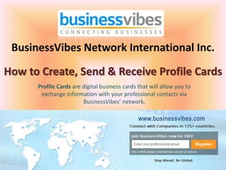 BusinessVibes Network International Inc.
How to Create, Send & Receive Profile Cards
      Profile Cards are digital business cards that will allow you to
       exchange information with your professional contacts via
                        BusinessVibes’ network.

                                               www.businessvibes.com
 