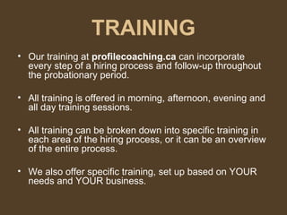 TRAINING Our training at  profilecoaching.ca  can incorporate every step of a hiring process and follow-up throughout the probationary period.  All training is offered in morning, afternoon, evening and all day training sessions. All training can be broken down into specific training in each area of the hiring process, or it can be an overview of the entire process. We also offer specific training, set up based on YOUR needs and YOUR business. 