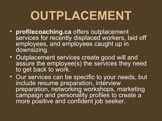 OUTPLACEMENT profilecoaching.ca  offers outplacement services for recently displaced workers, laid off employees, and employees caught up in downsizing.  Outplacement services create good will and assure the employee(s) the services they need to get back to work.  Our services can be specific to your needs, but include resume preparation, interview preparation, networking workshops, marketing campaign and personality profiles to create a more positive and confident job seeker. 