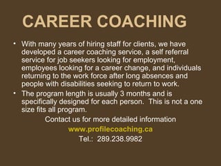 CAREER COACHING With many years of hiring staff for clients, we have developed a career coaching service, a self referral service for job seekers looking for employment, employees looking for a career change, and individuals returning to the work force after long absences and people with disabilities seeking to return to work. The program length is usually 3 months and is specifically designed for each person.  This is not a one size fits all program. Contact us for more detailed information www.profilecoaching.ca Tel.:  289.238.9982 