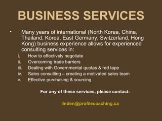 BUSINESS SERVICES Many years of international (North Korea, China, Thailand, Korea, East Germany, Switzerland, Hong Kong) business experience allows for experienced consulting services in: How to effectively negotiate  Overcoming trade barriers Dealing with Governmental quotas & red tape Sales consulting – creating a motivated sales team Effective purchasing & sourcing For any of these services, please contact: [email_address] 
