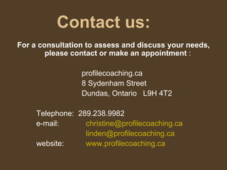 Contact us: For a consultation to assess and discuss your needs, please contact or make an appointment  : profilecoaching.ca 8 Sydenham Street Dundas, Ontario  L9H 4T2 Telephone:  289.238.9982 e-mail:   [email_address]   [email_address] website:   www.profilecoaching.ca 