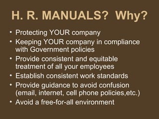 H. R. MANUALS?  Why? Protecting YOUR company Keeping YOUR company in compliance with Government policies Provide consistent and equitable treatment of all your employees Establish consistent work standards Provide guidance to avoid confusion (email, internet, cell phone policies,etc.) Avoid a free-for-all environment 