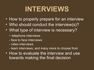 INTERVIEWS How to properly prepare for an interview Who should conduct the interview(s)? What type of interview is necessary? -  telephone interviews - face to face interviews - video interviews - team interviews, and many more to choose from How to evaluate the interview and use towards making the final decision 