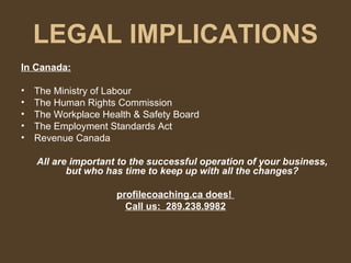 LEGAL IMPLICATIONS In Canada: The Ministry of Labour The Human Rights Commission The Workplace Health & Safety Board The Employment Standards Act Revenue Canada All are important to the successful operation of your business, but who has time to keep up with all the changes? profilecoaching.ca does!  Call us:  289.238.9982 