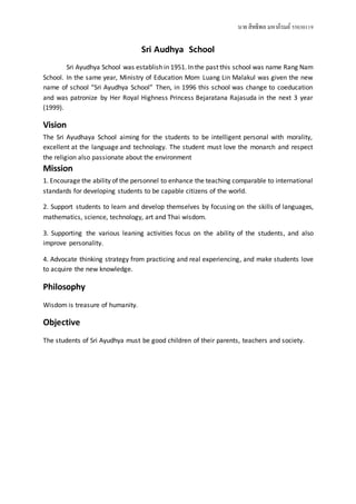นาย สิทธิพล มหาภิรมย์ 55030119 
Sri Audhya School 
Sri Ayudhya School was establish in 1951. In the past this school was name Rang Nam 
School. In the same year, Ministry of Education Mom Luang Lin Malakul was given the new 
name of school “Sri Ayudhya School” Then, in 1996 this school was change to coeducation 
and was patronize by Her Royal Highness Princess Bejaratana Rajasuda in the next 3 year 
(1999). 
Vision 
The Sri Ayudhaya School aiming for the students to be intelligent personal with morality, 
excellent at the language and technology. The student must love the monarch and respect 
the religion also passionate about the environment 
Mission 
1. Encourage the ability of the personnel to enhance the teaching comparable to international 
standards for developing students to be capable citizens of the world. 
2. Support students to learn and develop themselves by focusing on the skills of languages, 
mathematics, science, technology, art and Thai wisdom. 
3. Supporting the various leaning activities focus on the ability of the students, and also 
improve personality. 
4. Advocate thinking strategy from practicing and real experiencing, and make students love 
to acquire the new knowledge. 
Philosophy 
Wisdom is treasure of humanity. 
Objective 
The students of Sri Ayudhya must be good children of their parents, teachers and society. 
 