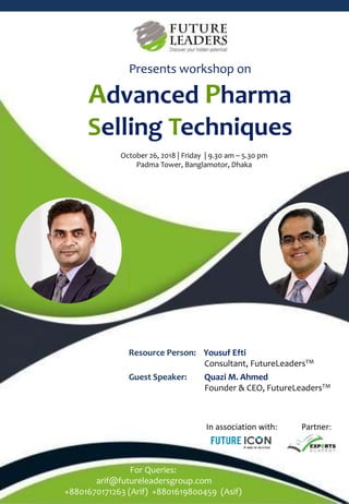 Resource Person: Yousuf Efti
Consultant, FutureLeadersTM
Guest Speaker: Quazi M. Ahmed
Founder & CEO, FutureLeadersTM
Presents workshop on
Advanced Pharma
Selling Techniques
For Queries:
arif@futureleadersgroup.com
+8801670171263 (Arif) +8801619800459 (Asif)
In association with: Partner:
October 26, 2018 | Friday | 9.30 am – 5.30 pm
Padma Tower, Banglamotor, Dhaka
 