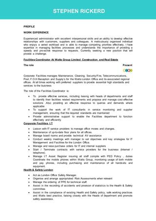 PROFILE
WORK EXPERIENCE
Experienced administrator with excellent interpersonal skills and an ability to develop effective
relationships with customers, suppliers and colleagues. A meticulously organised individual
who enjoys a varied workload and is able to manage competing priorities effectively. I have
expertise in managing facilities processes and understands the importance of providing a
speedy and pro-active response to requests. Currently seeking a new position that will
provide a challenge.
Facilities Coordinator At Watts Group Limited Construction and Real Estate
The role Present
Corporate Facilities manages Maintenance, Cleaning, Security/Fire, Telecommunications,
Post, F.O.H Reception and Supply’s for the Watts London Office and its associated regional
offices. At all times working with preferred suppliers to provide essential high standards and
services to the business
The role of the Facilities Coordinator is:
 To provide effective services, including liaising with heads of departments and staff
to identify their facilities related requirements and propose and manage cost-effective
solutions .Also providing an effective response to queries and demands where
applicable
 To support the work of IT consultants in service monitoring and supplier
management, ensuring that the required standards are maintained
 Provide administrative support to enable the Facilities department to function
effectively and efficiently
Corporate Facilities I.T
 Liaison with IT service providers to manage office moves and changes.
 Maintenance of up-to-date floor plans for all offices.
 Manage board rooms and provide technical AV assistance
 Conduct weekly meetings with manager to set objectives and key strategies for IT
Management and Facilities for the London Office.
 Manage and raise purchase orders for IT and internal suppliers
 Start / Terminate contracts with service providers for the business (Internet /
telephone).
 Manage I.T Asset Register insuring all staff compile with PED Policy , duties
Coordinate the mobile phones within Watts Group, monitoring usage of both mobile
and pay phones, including purchasing and maintenance of all handsets and
equipment.
Health & Safety London
 Act as London Office Safety Manager.
 Organise and arrange appropriated Risk Assessments when relevant
 Manage the ordering of PPE for technical staff.
 Assist in the recording of accidents and provision of statistics to the Health & Safety
committee.
 Assist in the compliance of existing Health and Safety policy, safe working practices
and Watts best practice, liaising closely with the Heads of department and promote
safety awareness.
STEPHEN RICKERD
 