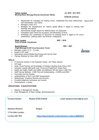 Yahoo, London Jun 2010 - Nov 2010
Meeting Room Manager/Events Coordinator Media
(6 Month contract)
 Responsible for managing 40 meeting rooms, established first class relationships
with stakeholders and clients
 Managed a team of 2
 Managed the arrangements for Yahoo's global offices in regard to meeting room
bookings and events
 Administered budget reports for Meeting Room AV equipment
 Completed audit checks for occupancy and Monitoring of SLAs
 Scheduled and coordinated all resources for meeting rooms in regard to AV sound,
presentation, catering orders and furniture configuration
Shell, London 2007 – 2010
Front of House Coordinator
Kuwait Airways 1995 – 2007
Flight Manager & VIP Crew Executive Travel
 Managed a team of 12 – 15 crew
 Expert in VIP travel
 Specialised sectors Middle East Europe and the Far East
 Training Modules for Crew 2000 -2007
SKILLS
 5* Customer Service in the Corporate Events and Travel Industry
 VIP travel
 Audio Visual Training and Knowledge of Condeco Booking Suite /Cisco VCS
 Computer Literate (Microsoft word, Excel and PowerPoint) Share Point
 Health and Safety Health and Safety and additional AD Hoc tasks ( HSE File)
 Staff Training Modules ( HSE File) and Understanding of SOPs and IOSH
 First Aider and Fire Warden
 Understanding of SLA s and DSE Assessments
 Revolutionary Academy Diversity and Inclusion
 Excellent telephone techniques and manner
 Conversational in Arabic
EDUCATIONAL & QUALIFICATIONS
 Diploma in Management Studies.
 Crew Management at Nene College, Northamptonshire
Contact Details Mobile 07525 916438 email stephenrickerd@me.com
Stephen Rickerd Present
3 The Vale London
London W3 7RU https://www.linkedin.com/in/stephen-rickerd-6805261b
 