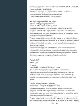 Elaboração de relatórios técnicos ambientais, (CETESB, IBAMA, ANA, DAEE,
Polícia Ambiental, Policia Federal).
Obtenção e renovação de outorgas (DAEE). CADRI - Certificado de
movimentação de resíduos de interesse ambiental.
Obtenção de licenças e cadastro junto ao IBAMA.
Alt Tec Serviços Tecnicos em Geral
Técnico em Segurança do Trabalho
janeiro de 2016 - agosto de 2016 (8 meses)
Promover inspeções nos locais de trabalho, identificando condições
perigosas, tomando todas as providências necessárias para eliminar as
situações de riscos, bem como treinar e conscientizar os funcionários quanto
a atitudes de segurança no trabalho.
Preparar programas de treinamento sobre segurança do trabalho, incluindo
programas de conscientização e divulgação de normas de segurança, visando
ao desenvolvimento de uma atitude preventiva nos funcionários quanto à
segurança do trabalho.
Determinar a utilização pelo trabalhador dos equipamentos de proteção
individual (EPI), bem como indicar e inspecionar equipamentos de proteção
contra incêndio, quando as condições assim o exigirem, visando à redução
dos riscos à segurança e integridade física do trabalhador.
Facchini S/A
5 anos 1 mês
Projetista
março de 2013 - maio de 2015 (2 anos 3 meses)
Desenvolvimento de projetos de proteção física para máquinas e
equipamentos, também verificando projetos já existentes no intuito de
melhorar seu processo de fabricação eliminando assim, retrabalho de
produtos e eventuais acidentes de trabalho que venham ocorrer por esse
motivo.
Técnico em Segurança do Trabalho
março de 2011 - março de 2013 (2 anos 1 mês)
Promover inspeções nos locais de trabalho, identificando condições
perigosas, tomando todas as providências necessárias para eliminar as
situações de riscos, bem como treinar e conscientizar os funcionários quanto
a atitudes de segurança no trabalho.
Preparar programas de treinamento sobre segurança do trabalho, incluindo
programas de conscientização e divulgação de normas de segurança, visando
Page 3 of 5
 