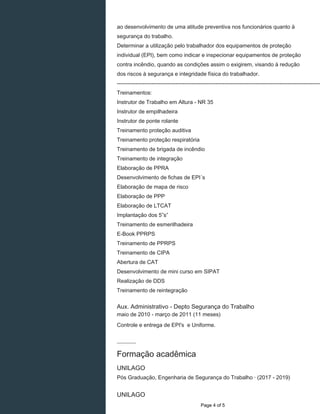 ao desenvolvimento de uma atitude preventiva nos funcionários quanto à
segurança do trabalho.
Determinar a utilização pelo trabalhador dos equipamentos de proteção
individual (EPI), bem como indicar e inspecionar equipamentos de proteção
contra incêndio, quando as condições assim o exigirem, visando à redução
dos riscos à segurança e integridade física do trabalhador.
----------------------------------------------------------------------------------------------------------------
Treinamentos:
Instrutor de Trabalho em Altura - NR 35
Instrutor de empilhadeira
Instrutor de ponte rolante
Treinamento proteção auditiva
Treinamento proteção respiratória
Treinamento de brigada de incêndio
Treinamento de integração
Elaboração de PPRA
Desenvolvimento de fichas de EPI´s
Elaboração de mapa de risco
Elaboração de PPP
Elaboração de LTCAT
Implantação dos 5”s”
Treinamento de esmerilhadeira
E-Book PPRPS
Treinamento de PPRPS
Treinamento de CIPA
Abertura de CAT
Desenvolvimento de mini curso em SIPAT
Realização de DDS
Treinamento de reintegração
Aux. Administrativo - Depto Segurança do Trabalho
maio de 2010 - março de 2011 (11 meses)
Controle e entrega de EPI's e Uniforme.
Formação acadêmica
UNILAGO
Pós Graduação, Engenharia de Segurança do Trabalho · (2017 - 2019)
UNILAGO
Page 4 of 5
 