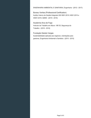 ENGENHARIA AMBIENTAL E SANITARIA, Engenharia · (2012 - 2017)
Bureau Veritas (Professional Certification)
Auditor Interno de Gestão Integrado SGI 9001:2015,14001:2015 e
45001:2018, QSMS · (2019 - 2019)
Academia Arco de Fogo
Instrutor de Trabalho em Altura - NR 35, Segurança do
Trabalho · (2016 - 2016)
Fundação Getulio Vargas
Sustentabilidade aplicada aos negócios: orientações para
gestores, Engenharia Ambiental e Sanitária · (2015 - 2015)
Page 5 of 5
 