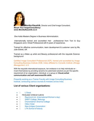 Monika Kaushik, Director and Chief Image Consultant,
Morph Your ImageConsultancy
www.MonikaKaushik.co.in

She holds Masters Degree in Business Administration.
Internationally trained and accredited Hair professional from Toni & Guy
Singapore and L’Oreal Professional with 8 years of experience.
Trained for effective communication, team development & customer care by Ms.
Julie Eldrett, UK
Trained as a Make up artist and Beauty professional with the requisite Science
background
Certified Image Consultant Professional (ICP), trained and accredited by Image
Consulting Business Institute (ICBI, India) affiliated to Conselle Institute ofImage
Management, U.S.
With the requisite international exposure, her endeavor is to help individuals re invent themselves by providing dynamic & customized solutions as per the specific
requirement of an organization, individual, or a group on Visual,verbal
communication and self awareness/life skills.

Presently working as a Trainer Faculty with Image Consulting Business
Institute, conducting various courses & modules across India.

List of various Client organizations:
L’Oreal
Hindustan Unilever-Lakme
Raymond Ltd. (International Woman’s day)
SNDT College, Matunga
Chandrabhan Sharma College
Hilton Hotel
New bridges Corporation
LTA School of beauty

 