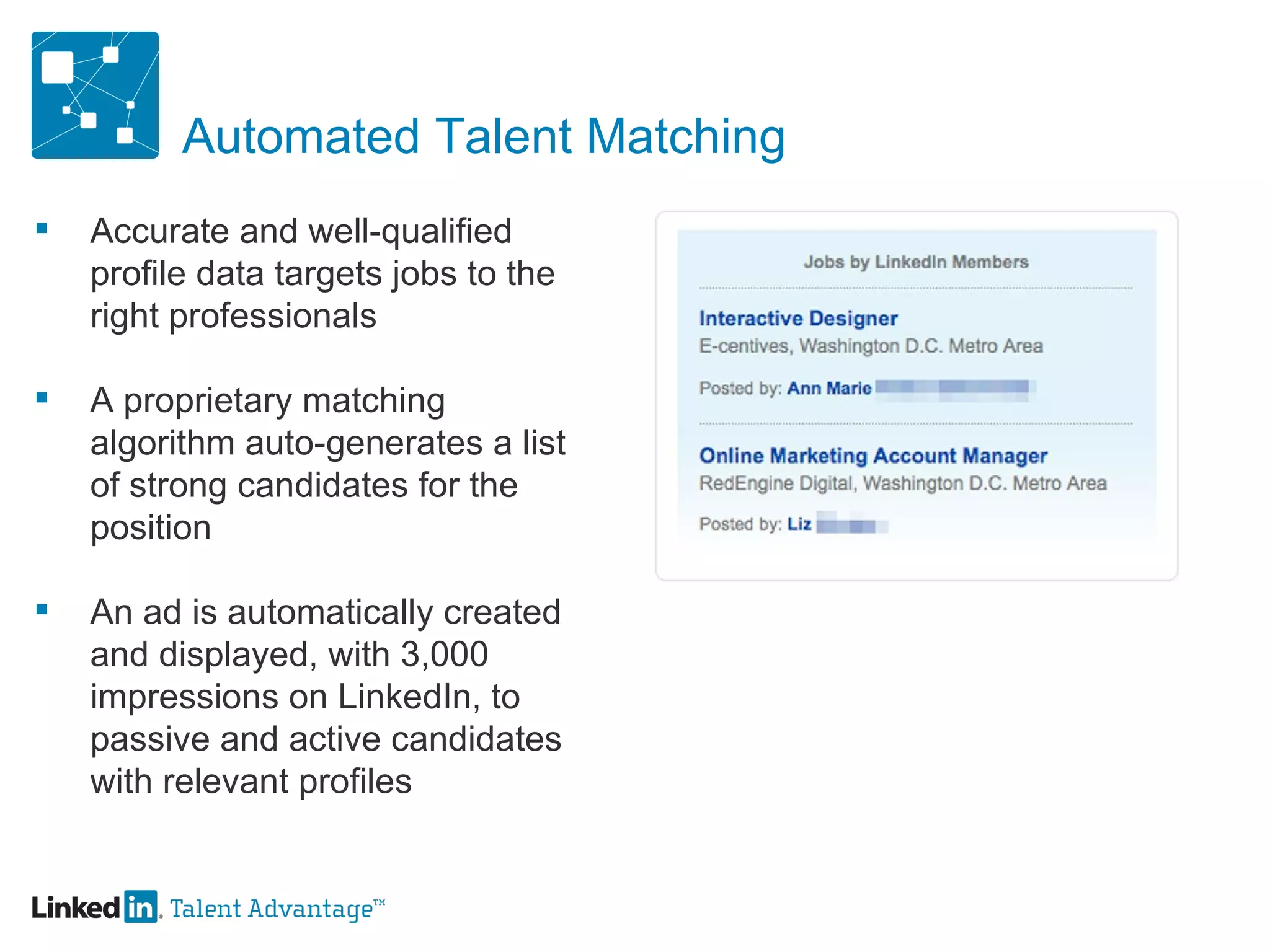 Automated Talent Matching Accurate and well-qualified profile data targets jobs to the right professionals A proprietary matching algorithm auto-generates a list of strong candidates for the position An ad is automatically created and displayed, with 3,000 impressions on LinkedIn, to passive and active candidates with relevant profiles 