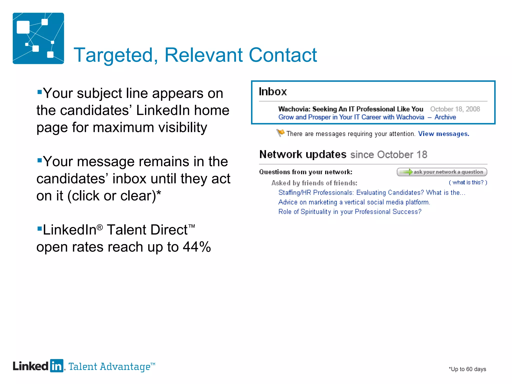 Targeted, Relevant Contact Your subject line appears on  the candidates’ LinkedIn home  page for maximum visibility Your message remains in the  candidates’ inbox until they act  on it (click or clear)* LinkedIn ®  Talent Direct ™   open rates reach up to 44% *Up to 60 days 