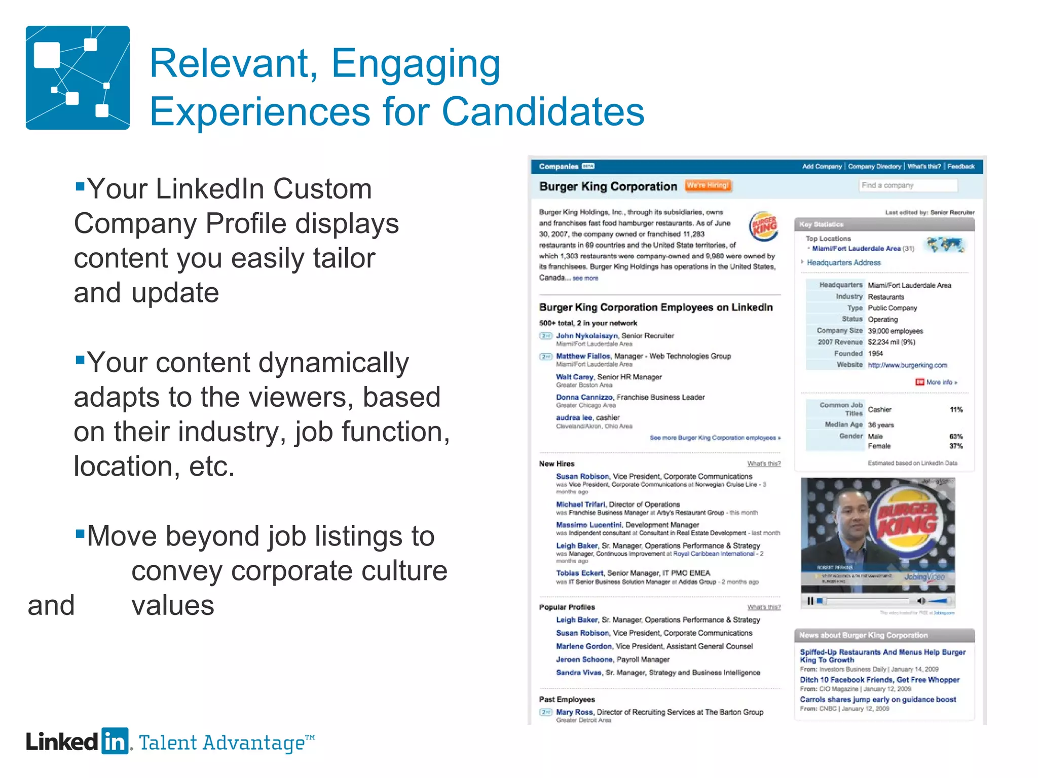 Relevant, Engaging Experiences for Candidates Your LinkedIn Custom  Company Profile displays  content you easily tailor  and  update Your content dynamically  adapts to the viewers, based  on their industry, job function,  location, etc. Move beyond job listings to  convey corporate culture and  values 
