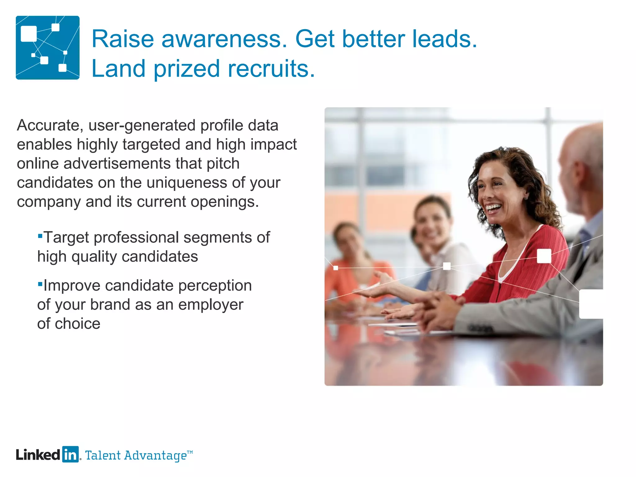 Raise awareness. Get better leads. Land prized recruits. Accurate, user-generated profile data enables highly targeted and high impact online advertisements that pitch candidates on the uniqueness of your company and its current openings. Target professional segments of  high quality candidates Improve candidate perception of your brand as an employer of choice 
