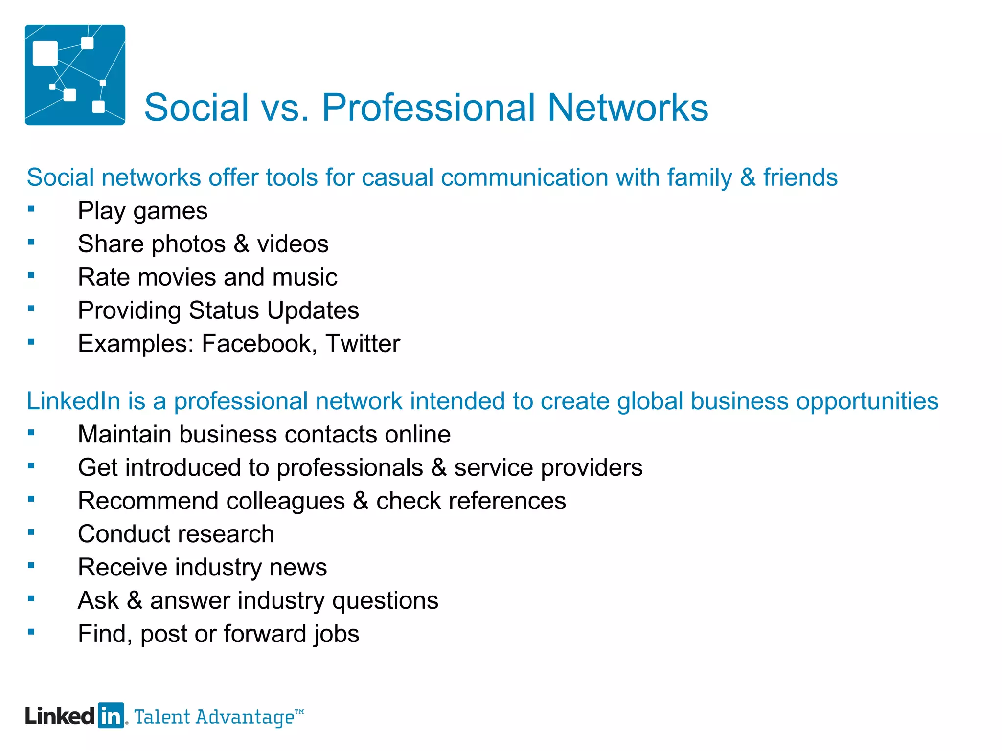 Social vs. Professional Networks Social networks offer tools for casual communication with family & friends Play games Share photos & videos  Rate movies and music Providing Status Updates Examples: Facebook, Twitter LinkedIn is a professional network intended to create global business opportunities Maintain business contacts online Get introduced to professionals & service providers Recommend colleagues & check references Conduct research Receive industry news Ask & answer industry questions Find, post or forward jobs 