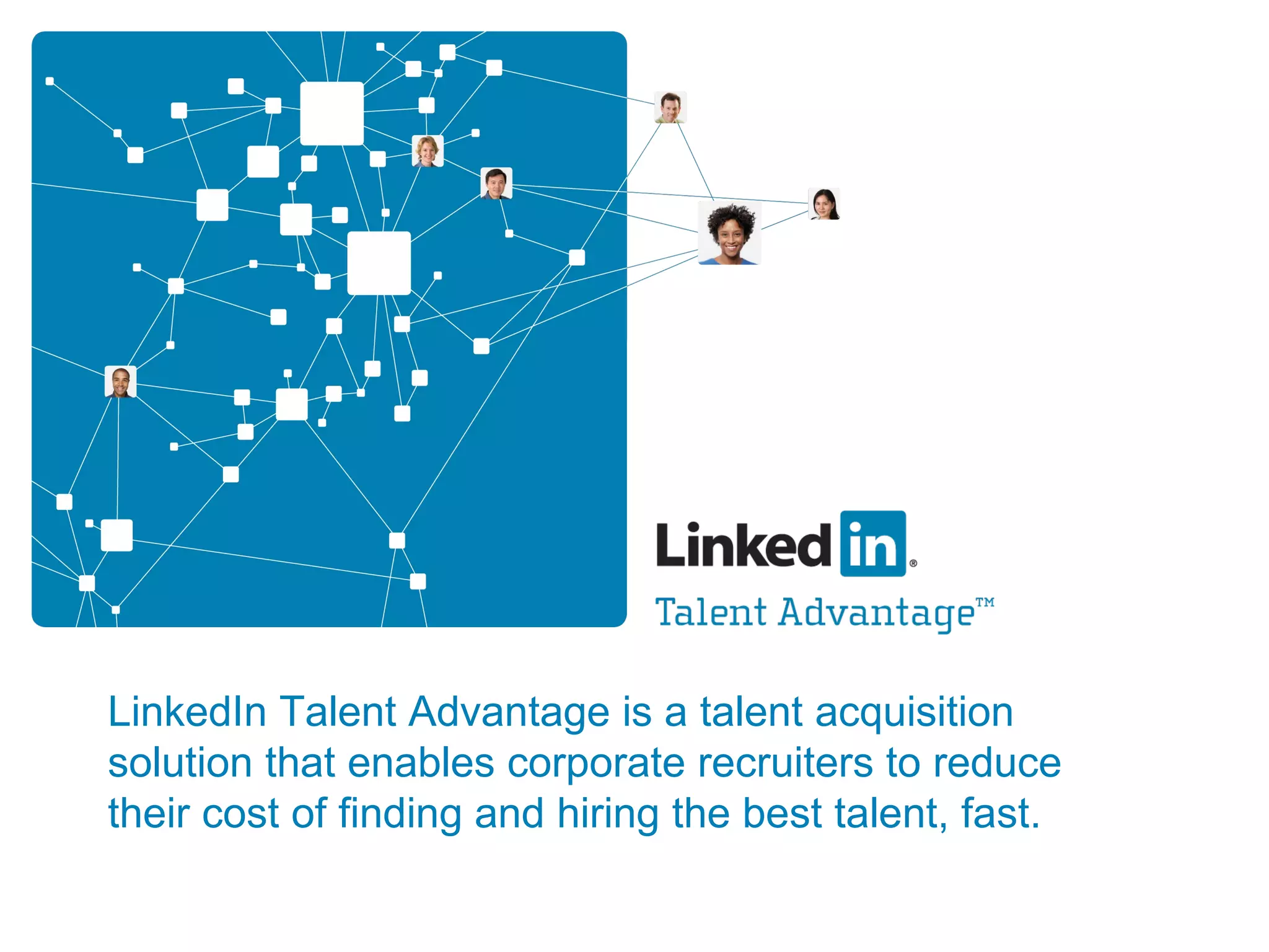 LinkedIn Talent Advantage is a talent acquisition solution that enables corporate recruiters to reduce their cost of finding and hiring the best talent, fast. 