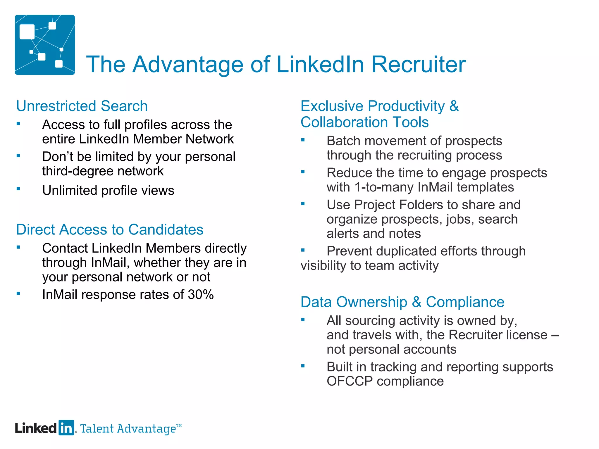 The Advantage of LinkedIn Recruiter Unrestricted Search Access to full profiles across the  entire LinkedIn Member Network  Don’t be limited by your personal third-degree network Unlimited profile views   Direct Access to Candidates Contact LinkedIn Members directly  through InMail, whether they are in  your personal network or not InMail response rates of 30% Exclusive Productivity &  Collaboration Tools Batch movement of prospects  through the recruiting process Reduce the time to engage prospects  with 1-to-many InMail templates Use Project Folders to share and  organize prospects, jobs, search alerts and notes Prevent duplicated efforts through  visibility to team activity Data Ownership & Compliance All sourcing activity is owned by,  and travels with, the Recruiter license –  not personal accounts Built in tracking and reporting supports  OFCCP compliance 