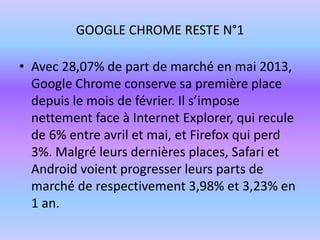 GOOGLE CHROME RESTE N°1
• Avec 28,07% de part de marché en mai 2013,
Google Chrome conserve sa première place
depuis le mois de février. Il s’impose
nettement face à Internet Explorer, qui recule
de 6% entre avril et mai, et Firefox qui perd
3%. Malgré leurs dernières places, Safari et
Android voient progresser leurs parts de
marché de respectivement 3,98% et 3,23% en
1 an.
 