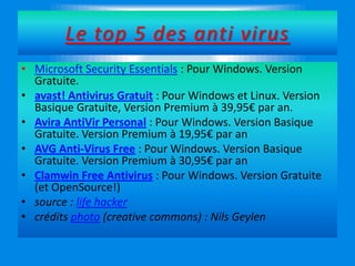 Le top 5 des anti virus
• Microsoft Security Essentials : Pour Windows. Version
Gratuite.
• avast! Antivirus Gratuit : Pour Windows et Linux. Version
Basique Gratuite, Version Premium à 39,95€ par an.
• Avira AntiVir Personal : Pour Windows. Version Basique
Gratuite. Version Premium à 19,95€ par an
• AVG Anti-Virus Free : Pour Windows. Version Basique
Gratuite. Version Premium à 30,95€ par an
• Clamwin Free Antivirus : Pour Windows. Version Gratuite
(et OpenSource!)
• source : life hacker
• crédits photo (creative commons) : Nils Geylen
 