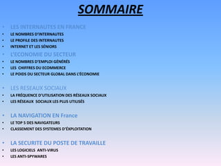 SOMMAIRE
• LES INTERNAUTES EN FRANCE
• LE NOMBRES D’INTERNAUTES
• LE PROFILE DES INTERNAUTES
• INTERNET ET LES SÉNIORS
• L’ECONOMIE DU SECTEUR
• LE NOMBRES D’EMPLOI GÉNÉRÉS
• LES CHIFFRES DU ECOMMERCE
• LE POIDS DU SECTEUR GLOBAL DANS L’ÉCONOMIE
• LES RESEAUX SOCIAUX
• LA FRÉQUENCE D’UTILISATION DES RÉSEAUX SOCIAUX
• LES RÉSEAUX SOCIAUX LES PLUS UTILISÉS
• LA NAVIGATION EN France
• LE TOP 5 DES NAVIGATEURS
• CLASSEMENT DES SYSTEMES D’ÉXPLOITATION
• LA SECURITE DU POSTE DE TRAVAILLE
• LES LOGICIELS ANTI-VIRUS
• LES ANTI-SPYWARES
 