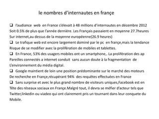 le nombres d’internautes en françe
 l’audiance web en France s’élevait à 48 millions d’internautes en décembre 2012
Soit 0.5% de plus que l’année dernière. Les Français passaient en moyenne 27.7heures
Sur internet,au dessus de la moyenne européenne(26.9 heures)
 Le trafique web est encore largement dominé par le pc en françe,mais la tendance
Risque de se modifier avec la prolifération de mobiles et tablettes.
 En France, 53% des usagers mobiles ont un smartphone,. La prolifération des ap
Pareilles connectés a internet conduit sans aucun doute à la fragmentation de
L’environnement du média digital.
 Google maintient de loin une position prédominante sur le marché des moteurs
De recherche en Françe,récupérant 94% des requêtes effectuées en France
 Sans surprise et avec le plus grand nombre de visiteurs uniques,Facebook est en
Tête des réseaux sociaux en Françe.Malgré tout, il devra se méfier d’acteur tels que
Twitter,linkedin ou viadeo qui ont clairement pris un tournant dans leur conquete du
Mobile.
 