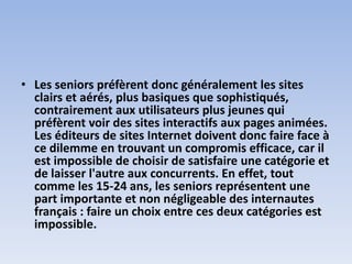 • Les seniors préfèrent donc généralement les sites
clairs et aérés, plus basiques que sophistiqués,
contrairement aux utilisateurs plus jeunes qui
préfèrent voir des sites interactifs aux pages animées.
Les éditeurs de sites Internet doivent donc faire face à
ce dilemme en trouvant un compromis efficace, car il
est impossible de choisir de satisfaire une catégorie et
de laisser l'autre aux concurrents. En effet, tout
comme les 15-24 ans, les seniors représentent une
part importante et non négligeable des internautes
français : faire un choix entre ces deux catégories est
impossible.
 
