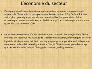 L’économie du secteur
• L’analyse macroéconomique révèle qu’internet est devenue une composante
majeure de l’économie du pays,par sa contibution tant au PIB qu’a l’emploi. Une
vision plus dynamique permet de mettre en lumière l’ampleur de la réalité
économique que recouvre le web en établissant qu’il a contribué pour environ un
quart à la croissance en 2010
• On évalue à 60 milliards d’euros la contribution direct du PIB français de la filière
Internet, qui regroupe les activités de la télécommunication,informatiques(matériel
logiciels) ainsi que les activités économique ayant pour support le web tel que le e-
commerce ou la publicité en ligne.Aujourd’hui, la filiale internet pése davantage
que des secteurs clés tel que l’énergie,le transport,ou l’agriculture.
 