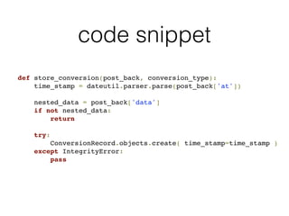 code snippet
def store_conversion(post_back, conversion_type):
time_stamp = dateutil.parser.parse(post_back['at'])
nested_data = post_back['data']
if not nested_data:
return
try:
ConversionRecord.objects.create( time_stamp=time_stamp )
except IntegrityError:
pass
 
