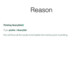 Reason
Pickling QuerySets¶
If you pickle a QuerySet,
this will force all the results to be loaded into memory prior to pickling.
 
