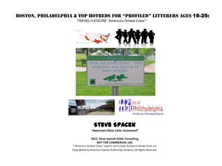 BOSTON, PHILADELPHIA & Top Hotbeds for “Profiled” Litterers Ages 16-25:
                        TRAVEL+LEISURE “America's Dirtiest Cities”*




                                      Steve Spacek
                                    “American State Litter Scorecard”

                                    2012, Steve Spacek Public Consulting.
                                        NOT FOR COMMERCIAL USE
                    *”America's Dirtiest Cities” reports and surveys by Katrina Brown Hunt are
                    Copyrighted by American Express Publishing Company, All Rights Reserved.
 