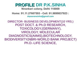 PROFILEPROFILE DR P.K.SINHA
Nirankari colony, Delhi 110009
Home: 91.11.27607593 - Cell: 91.9899837923 :
drpooransinha@gmail.com
DIRECTOR- BUSINESS DEVELOPMENT(10 YRS.)
POST DOCT. & Ph.D RESEARCH,
TOXICOLOGY,(GERMANY),
VIROLOGY, MOLECULAR
DIAGNOSTICS(AIIMS),BIOTECHNOLOGY,
BIODIVERSITY(NBRI-WORLD BANK PROJECT)
Ph.D.-LIFE SCIENCE,
 