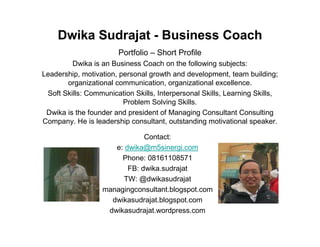 Dwika Sudrajat - Business Coach
                       Portfolio – Short Profile
         Dwika is an Business Coach on the following subjects:
Leadership, motivation, personal growth and development, team building;
       organizational communication, organizational excellence.
 Soft Skills: Communication Skills, Interpersonal Skills, Learning Skills,
                         Problem Solving Skills.
 Dwika is the founder and president of Managing Consultant Consulting
Company. He is leadership consultant, outstanding motivational speaker.

                              Contact:
                     e: dwika@m5sinergi.com
                       Phone: 08161108571
                         FB: dwika.sudrajat
                        TW: @dwikasudrajat
                  managingconsultant.blogspot.com
                    dwikasudrajat.blogspot.com
                   dwikasudrajat.wordpress.com
 