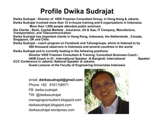Profile Dwika Sudrajat 
Dwika Sudrajat : Director of VIDE Freeman Consultant Group, in Hong Kong & Jakarta. 
Dwika Sudrajat involved more than 12 in-house training and 6 organizations in Indonesia. 
More than 1,000 people attended public seminars 
His Clients : Bank, Capital Markets , Insurance, Oil & Gas, IT Company, Manufacture, 
Transportation, and Telecommunication 
Dwika Sudrajat has important clients in Hong Kong, Indonesia, the Netherlands , Canada, 
Singapore, UK and Chile. 
Dwika Sudrajat : coach program on Facebook and Yahoogroups, which is listened to by 
560 thousand observers in Indonesia and several countries in the world. 
Dwika Sudrajat and is currently leading in the following positions: 
Director VIDE Freeman Consultant & Training; Consultant Business Coach ; 
UKM Coach in UI ; International Speaker di Bangkok; International Speaker 
CCC Conference in Jakarta; National Speaker di Jakarta; 
Guest Lecturer at the Faculty of Engineering Universitas Indonesia 
email: dwikasudrajat@gmail.com 
Phone: +62 8161108571 
FB: dwika.sudrajat 
TW: @dwikasudrajat 
managingconsultant.blogspot.com 
dwikasudrajat.blogspot.com 
dwikasudrajat.wordpress.com 
 