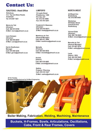10 Leyds Street
Phalaborwa, 1390
P.O. Box 347
Tel: 015 781 0909
Fax: 015 781 6241
Morne du Toit
(Director)
Cell: 082 874 9700
E-Mail: morne@palmach.co.za
GAUTENG - Head Ofﬁce
Leon Kempen
(Director)
Cell: 082 655 6834
E-Mail: Leon@palmach.co.za
Marthinus du Toit
(General Manager)
Cell: 082 871 3690
E-Mail: marthinus@palmach.co.za
Marcelle du Toit
(General Manager)
Cell: 074 887 6576
E-Mail: safety@palmach.co.za
Boksburg
Cnr. Top and Skew Roads
Anderbolt
Tel: 010 007 1821
LIMPOPO NORTH WEST
Lanie
(Admin / ISO)
Cell: 083 532 5943
E-Mail: lanie@palmach.co.za
Nadine
Projects / Planning
Cell: 076 519 1647
E-Mail: nadine@palmach.co.za
Anchel
Cell: 083 516 4062
E-Mail: anchel@palmach.co.za
(Finance)
Cell: 083 654 0035
E-Mail: michelle@palmach.co.za
Gerrie Oosthuisen
Manager
Cell: 079 859 5336
E-Mail: gerrie@palmach.co.za
44 Mispel Ave
Rustenburg
Tel: 010 594 0428
Workshop:
99 Ridder Street
Industrial Area
Rustenburg
Vincent Diale
(Director)
Cell: 082 726 9023
E-Mail: vincent@palmach.co.za
Michelle
(Admin)
Frederick D. Ntsenana
(Director)
Cell: 079 419 6813
E-Mail: freddy@palmach.co.za
Boiler Making, Fabrication, Welding, Machining, Maintenance
Buckets, H-Frames, Bowls, Articulations, Oscillations,
Cabs, Front & Rear Frames, Covers
Contact Us:
30 Ton Tressles
Designed and Manufactured by Pal-Mach Engineering
 