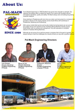 SINCE 1990
From Modest beginnings in 1990 Pal-Mach has grown from strength to strength. Our
objective has always been to satisfy the needs of our clients with excellent service
and highest standards, quality and safety. Pal Mach always aims at building long lasting
customer relations.
Since starting in Phalaborwa with one mine as a client, we have grown to a company that
provides a service to the mining industry across South Africa with workshops in
Phalaborwa, Boksburg and Rustenburg.
With various mobile ﬁeld service and on-site mobile line boring teams we can provide
top quality service and solutions to the Trackless Mining Machine industry across
South Africa, both on surface and underground. We also specialize is complete
rebuild of Trackless Mining Machines.
Although we are proud of our past we remain a company that is focused on growth, and
always willing to meet the challenges the industry throws our way with a positive attitude
Pal-Mach Engineering Directors
Leon Kempen Morne du Toit Vincent Diale
Director
Pal-Mach Engineering
North West PTY(Ltd)
Frederick D. Ntsenana
Director
Pal-Mach Engineering
Limpopo PTY(Ltd)
Director (Gauteng)
Pal-Mach Engineering
PTY(Ltd)
Director (Gauteng)
Pal-Mach Engineering
PTY(Ltd)
About Us:
Phalaborwa Operations
 