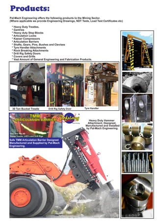 Pal-Mach Engineering offers the following products to the Mining Sector.
(Where applicable we provide Engineering Drawings, NDT Tests, Load Test Certiﬁcates etc)
* Heavy Duty Trestles.
* Gantries
* Heavy duty Stop Blocks
* Articulation Locks
* Kaeser Compressors
* Articulation Barriers
* Shafts, Gears, Pins, Bushes and Clevises
* Tyre Handler Attachments
* Rock Breaking Attachments
* Drill Rig Safety Doors
* Covers and Grills
* Vast Amount of General Engineering and Fabrication Products.
Heavy Duty Hammer
Attachment. Designed,
Manufactured and Installed
by Pal-Mach Engineering.
ARTICULATION BARRIER
TMM
One Size ﬁts All
Patent Pending
R
30 Ton Bucket Trestle Drill Rig Safety Door Tyre Handler
Safe TMM Articulation Barrier Designed
Manufactured and Supplied by Pal-Mach
Engineering.
Dump Trucks, LHD’s and Drill Rigs
Products:
 