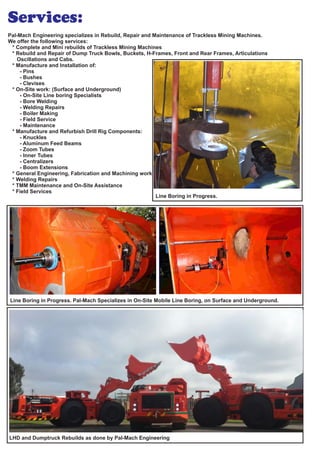 Pal-Mach Engineering specializes in Re , Re and Maintenance of Trackless Mining Machines.build pair
We offer the following services:
* Complete and Mini rebuilds of Trackless Mining Machines
* Rebuild and Repair of Dump Truck , Buckets, H-Frames, Front and Rear Frames, ArticulationsBowls
Oscillations and Cabs.
* Manufacture and Installation of:
- Pins
- Bushes
- Clevises
* On-Site work: (Surface and Underground)
- On-Site Line boring Specialists
- Bore Welding
- Welding Repairs
- Boiler Making
- Field Service
- Maintenance
* Manufacture and Refurbish Drill Rig Components:
- Knuckles
- Aluminum Feed Beams
- Zoom Tubes
- Inner Tubes
- Centralizers
- Boom Extensions
* General Engineering, Fabrication and Machining work
* Welding Repairs
* TMM Maintenance and On-Site Assistance
* Field Services
Line Boring in Progress. Pal-Mach Specializes in On-Site Mobile Line Boring, on Surface and Underground.
Line Boring in Progress.
Services:
LHD and Dumptruck Rebuilds as done by Pal-Mach Engineering
 