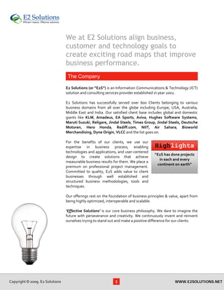 We at E2 Solutions align business,
                                      customer and technology goals to
                                      create exciting road maps that improve
                                      business performance.
                                       The Company
                                       
                                      E2 Solutions (or “E2S”) is an Information Communications & Technology (ICT) 
                                      solution and consulting services provider established in year 2002.  
                                       
                                      E2  Solutions  has  successfully  served  over  600  Clients  belonging  to  various 
                                      business  domains  from  all  over  the  globe  including  Europe,  USA,  Australia, 
                                      Middle  East  and  India.  Our  satisfied  client  base  includes  global  and  domestic 
                                      giants  like  KLM,  Amadeus,  EA  Sports,  Aviva,  Hughes  Software  Systems, 
                                      Maruti Suzuki, Religare, Jindal Steels, Times Group, Jindal Steels, Deutsche 
                                      Motoren,  Hero  Honda,  Rediff.com,  NIIT,  Air  Sahara,  Bioworld 
                                      Merchandising, Dyne Origin, VLCC and the list goes on.  
                                       
                                      For  the  benefits  of  our  clients,  we  use  our 
                                      expertise  in  business  process,  enabling                Highlights
                                      technologies and applications, and user‐centered 
                                                                                                   “E2S has done projects 
                                      design  to  create  solutions  that  achieve 
                                                                                                      in each and every 
                                      measurable business results for them. We place a 
                                                                                                     continent on earth” 
                                      premium  on  professional  project  management. 
                                      Committed  to  quality,  E2S  adds  value  to  client 
                                      businesses  through  well  established  and 
                                      structured  business  methodologies,  tools  and 
                                      techniques.  
                                       
                                      Our offerings rest on the foundation of business principles & value, apart from 
                                      being highly optimized, interoperable and scalable.  
                                       
                                      ‘Effective  Solutions’  is  our  core  business  philosophy.  We  dare  to  imagine  the 
                                      future  with  perseverance  and  creativity.  We  continuously  invent  and  reinvent 
                                      ourselves trying to stand out and make a positive difference for our clients.  
                                       
 
 
 




    Copyright © 2009. E2 Solutions                                     3                                       WWW.E2SOLUTIONS.NET
 