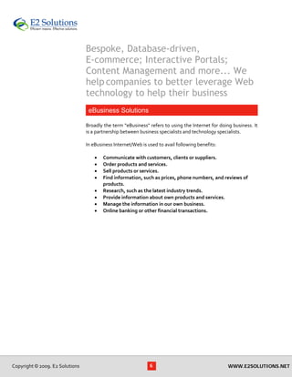 Bespoke, Database-driven,
                                      E-commerce; Interactive Portals;
                                      Content Management and more... We
                                      help companies to better leverage Web
                                      technology to help their business
                                       eBusiness Solutions
                                       
                                      Broadly the term "eBusiness" refers to using the Internet for doing business. It 
                                      is a partnership between business specialists and technology specialists. 
                                       
                                      In eBusiness Internet/Web is used to avail following benefits: 
                                       
                                           • Communicate with customers, clients or suppliers. 
                                           • Order products and services. 
                                           • Sell products or services. 
                                           • Find information, such as prices, phone numbers, and reviews of 
                                               products. 
                                           • Research, such as the latest industry trends. 
                                           • Provide information about own products and services. 
                                           • Manage the information in our own business. 
                                           • Online banking or other financial transactions. 
 
 




    Copyright © 2009. E2 Solutions                                 6                                    WWW.E2SOLUTIONS.NET
 