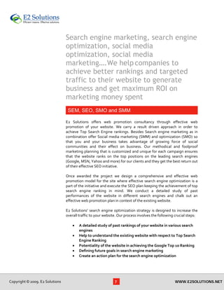 Search engine marketing, search engine
                                  optimization, social media
                                  optimization, social media
                                  marketing….We help companies to
                                  achieve better rankings and targeted
                                  traffic to their website to generate
                                  business and get maximum ROI on
                                  marketing money spent
                                   SEM, SEO, SMO and SMM
                                   
                                  E2  Solutions  offers  web  promotion  consultancy  through  effective  web 
                                  promotion  of  your  website.  We  carry  a  result  driven  approach  in  order  to 
                                  achieve  Top  Search  Engine  rankings.  Besides  Search  engine  marketing  as  in 
                                  combination  offer  Social  media  marketing  (SMM)  and  optimization  (SMO)  so 
                                  that  you  and  your  business  takes  advantage  of  growing  force  of  social 
                                  communities  and  their  effect  on  business.  Our  methodical  and  foolproof 
                                  marketing planning that is customized and unique for each campaign ensures 
                                  that  the  website  ranks  on  the  top  positions  on  the  leading  search  engines 
                                  (Google, MSN, Yahoo and more) for our clients and they get the best return out 
                                  of their effective SEO initiative.  
                                   
                                  Once  awarded  the  project  we  design  a  comprehensive  and  effective  web 
                                  promotion  model  for  the  site  where  effective  search  engine  optimization  is  a 
                                  part of the initiative and execute the SEO plan keeping the achievement of top 
                                  search  engine  ranking  in  mind.  We  conduct  a  detailed  study  of  past 
                                  performances  of  the  website  in  different  search  engines  and  chalk  out  an 
                                  effective web promotion plan in context of the existing website. 
                                   
                                  E2  Solutions’  search  engine  optimization  strategy  is  designed  to  increase  the 
                                  overall traffic to your website. Our process involves the following crucial steps: 
                                   
                                      • A detailed study of past rankings of your website in various search 
                                           engines 
                                      • Help to understand the existing website with respect to Top Search 
                                           Engine Ranking  
                                      • Potentiality of the website in achieving the Google Top 10 Ranking  
                                      • Defining future goals in search engine marketing  
                                      • Create an action plan for the search engine optimization 




Copyright © 2009. E2 Solutions                                    7                                       WWW.E2SOLUTIONS.NET
 