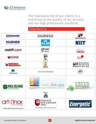 The impressive list of our clients is a
                                   testimony to the quality of our services
                                   and our high professional standards.
                                       Partial Clients List
                                    




                                                       from




                                
Jindal steel Ecommerce store




 Copyright © 2009. E2 Solutions                               9     WWW.E2SOLUTIONS.NET
 
