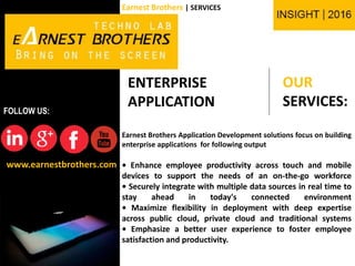 OUR
SERVICES:
www.earnestbrothers.com
FOLLOW US:
Earnest Brothers | SERVICES
ENTERPRISE
APPLICATION
Earnest Brothers Application Development solutions focus on building
enterprise applications for following output
• Enhance employee productivity across touch and mobile
devices to support the needs of an on-the-go workforce
• Securely integrate with multiple data sources in real time to
stay ahead in today's connected environment
• Maximize flexibility in deployment with deep expertise
across public cloud, private cloud and traditional systems
• Emphasize a better user experience to foster employee
satisfaction and productivity.
 