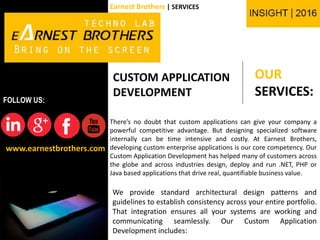 OUR
SERVICES:
www.earnestbrothers.com
FOLLOW US:
Earnest Brothers | SERVICES
CUSTOM APPLICATION
DEVELOPMENT
There’s no doubt that custom applications can give your company a
powerful competitive advantage. But designing specialized software
internally can be time intensive and costly. At Earnest Brothers,
developing custom enterprise applications is our core competency. Our
Custom Application Development has helped many of customers across
the globe and across industries design, deploy and run .NET, PHP or
Java based applications that drive real, quantifiable business value.
We provide standard architectural design patterns and
guidelines to establish consistency across your entire portfolio.
That integration ensures all your systems are working and
communicating seamlessly. Our Custom Application
Development includes:
 